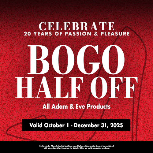 Celebrate 20 Years Of Passion & Pleasure Bogo Half Off All Adam & Eve Products Valid October 1 - December 31, 2025 In-Store Only. At Participating Locations Only. Higher Price Prevails. Cannot Be Combined With Any Other Offer. See Store For Details. Offer Not Valid On Certain Products.