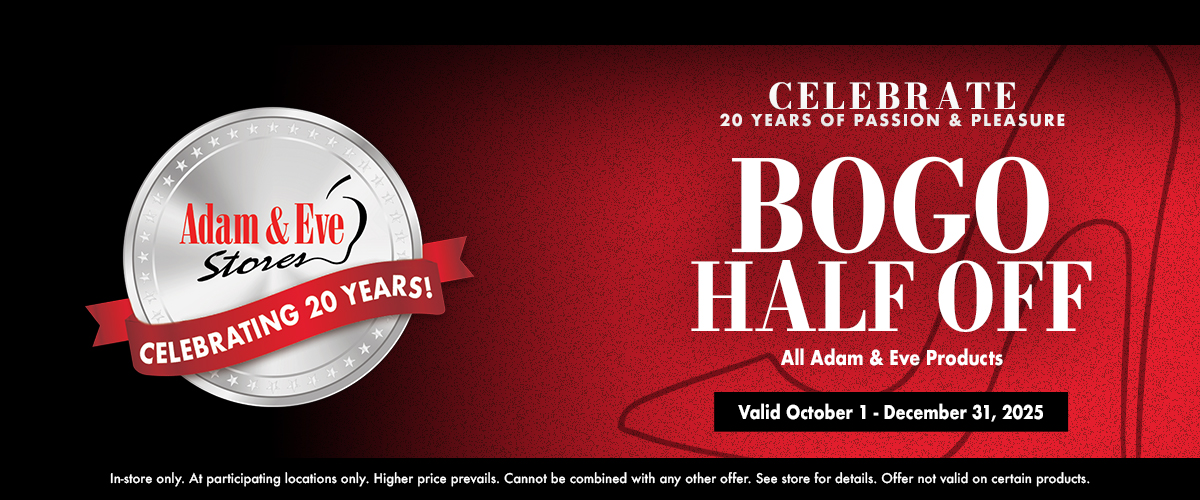 Celebrate 20 Years Of Passion & Pleasure Bogo Half Off All Adam & Eve Products Valid October 1 - December 31, 2025 In-Store Only. At Participating Locations Only. Higher Price Prevails. Cannot Be Combined With Any Other Offer. See Store For Details. Offer Not Valid On Certain Products.